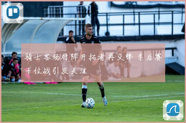 骑士客场对阵开拓者再交锋 季后赛卡位战引发关注