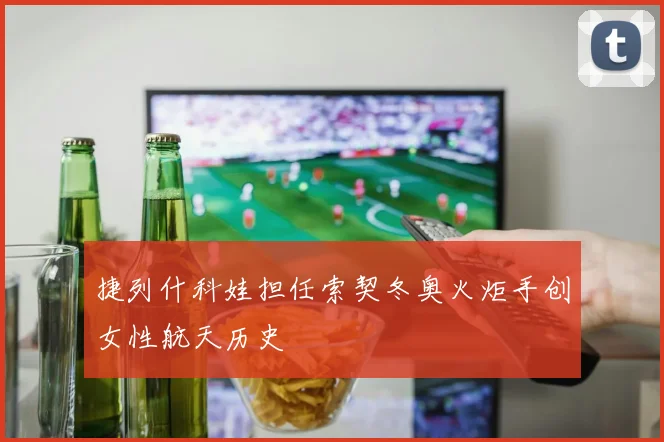 捷列什科娃担任索契冬奥火炬手创女性航天历史