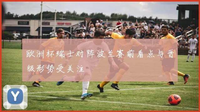 欧洲杯瑞士对阵波兰赛前看点与晋级形势受关注