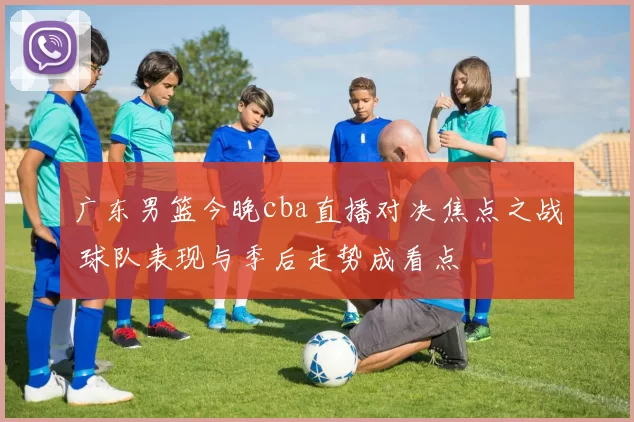 广东男篮今晚cba直播对决焦点之战 球队表现与季后走势成看点