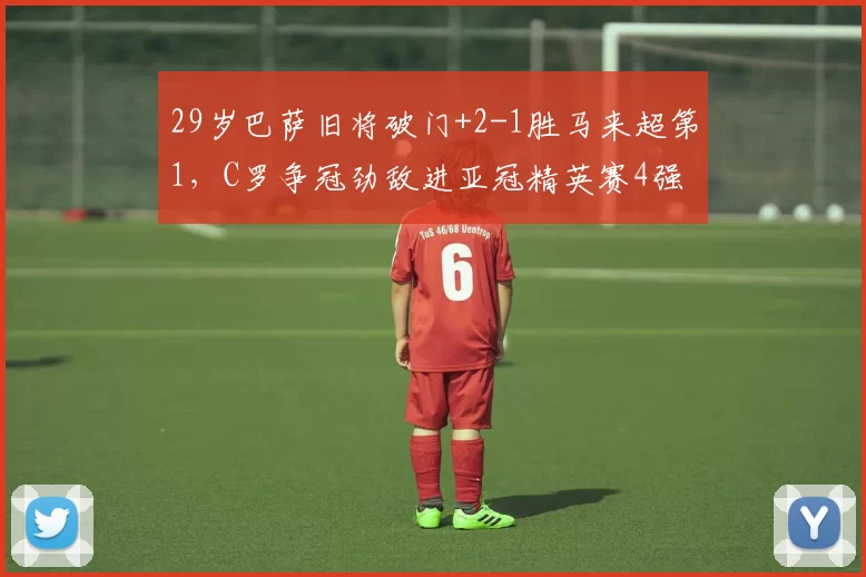 29岁巴萨旧将破门+2-1胜马来超第1，C罗争冠劲敌进亚冠精英赛4强