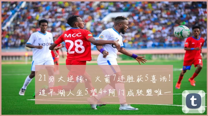 21分大逆转，火箭7连胜获5喜讯！追平湖人坐5望4+阿门成联盟唯一