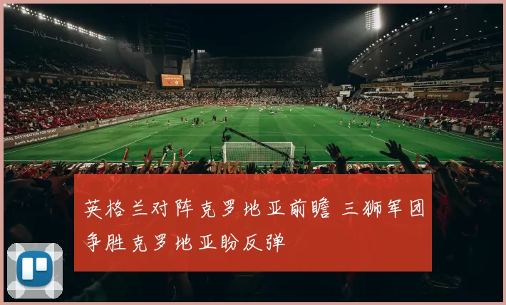 英格兰对阵克罗地亚前瞻 三狮军团争胜克罗地亚盼反弹