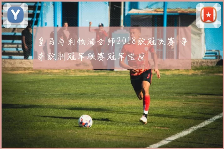 皇马与利物浦会师2018欧冠决赛 争夺欧洲冠军联赛冠军宝座