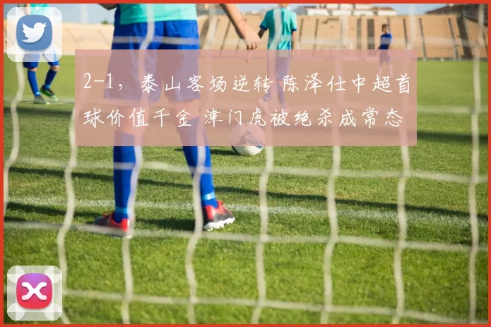 2-1，泰山客场逆转 陈泽仕中超首球价值千金 津门虎被绝杀成常态