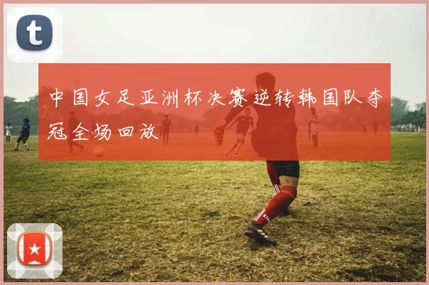 中国女足亚洲杯决赛逆转韩国队夺冠全场回放