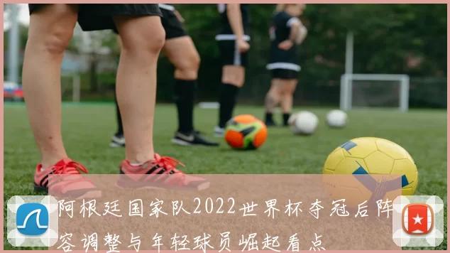 阿根廷国家队2022世界杯夺冠后阵容调整与年轻球员崛起看点