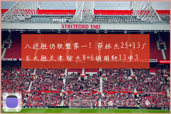 八连胜仍联盟第一！萨林杰25+13广东大胜天津 徐杰8+6胡明轩13中3