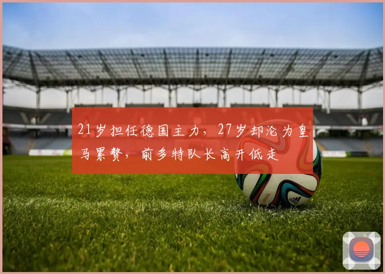 21岁担任德国主力，27岁却沦为皇马累赘，前多特队长高开低走