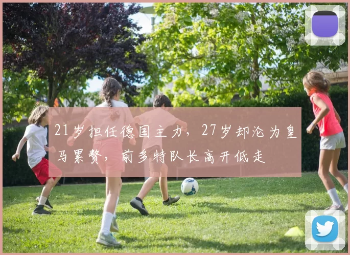 21岁担任德国主力，27岁却沦为皇马累赘，前多特队长高开低走