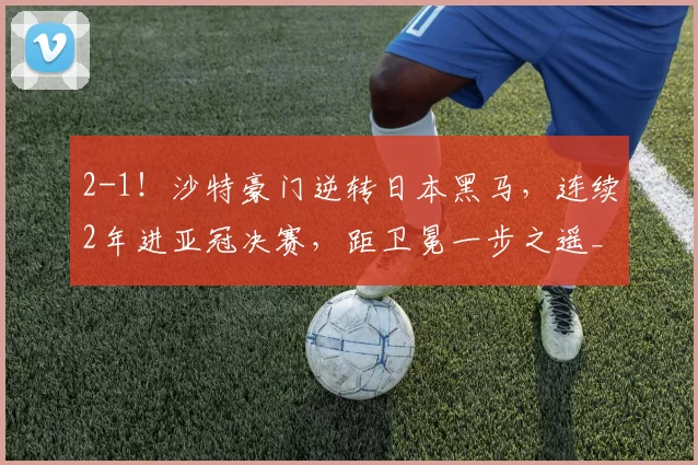 2-1！沙特豪门逆转日本黑马，连续2年进亚冠决赛，距卫冕一步之遥_吉达_神户_国民