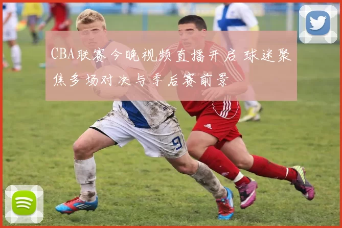 CBA联赛今晚视频直播开启 球迷聚焦多场对决与季后赛前景