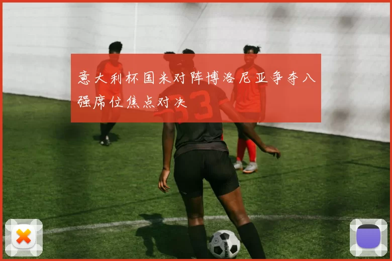 意大利杯国米对阵博洛尼亚争夺八强席位焦点对决