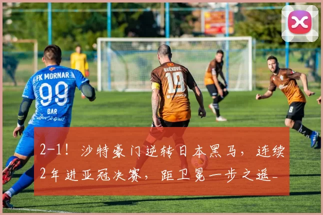 2-1！沙特豪门逆转日本黑马，连续2年进亚冠决赛，距卫冕一步之遥_吉达_神户_国民