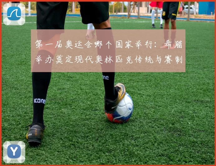 第一届奥运会哪个国家举行：希腊举办奠定现代奥林匹克传统与赛制基础