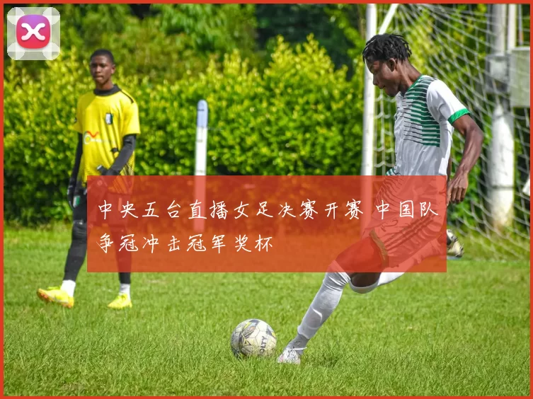 中央五台直播女足决赛开赛 中国队争冠冲击冠军奖杯