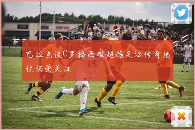 巴拉克谈C罗梅西难超越足坛传奇地位仍受关注