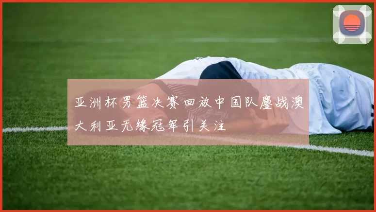 亚洲杯男篮决赛回放中国队鏖战澳大利亚无缘冠军引关注