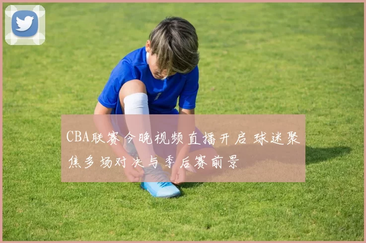 CBA联赛今晚视频直播开启 球迷聚焦多场对决与季后赛前景