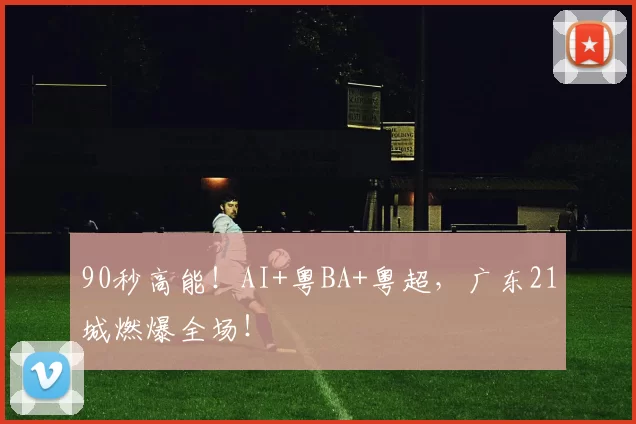 90秒高能！AI+粤BA+粤超，广东21城燃爆全场！