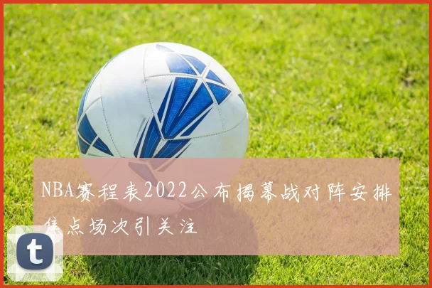 NBA赛程表2022公布揭幕战对阵安排焦点场次引关注