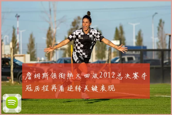 詹姆斯领衔热火回放2012总决赛夺冠历程再看逆转关键表现