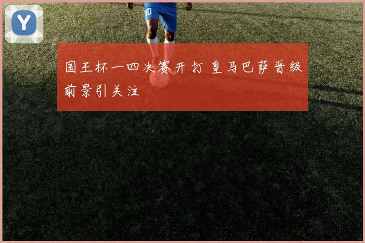国王杯一四决赛开打 皇马巴萨晋级前景引关注