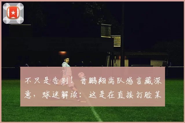 不只是告别!晋鹏翔离队感言藏深意,球迷解读:这是在直接打脸某些人!_赛季_老将_大连